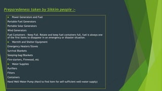 Preparedeness taken by Sikkim people :-
 Power Generators and Fuel
Portable Fuel Generators
Portable Solar Generators
Wind Generators
Fuel Containers - Keep Full. Rotate and keep fuel containers full, fuel is always one
of the first items to disappear in an emergency or disaster situation.
 Warmth and Shelter Equipment
Emergency Heaters/Stoves
Survival Blankets
Sleeping-bag/Blankets
Fire-starters, Firewood, etc
 Water Supplies
Purifiers
Filters
Containers
Hand Well-Water Pump (Hard to find item for self-sufficient well-water supply)
 