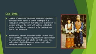 COSTUME:-
 The Kho or Bakhu is a traditional dress worn by Bhutia,
ethnic Sikkimese people of Sikkim and Nepal. It is a
loose, cloak-style garment that is fastened at the neck on
one side and near the waist with a silk or cotton belt
similar to the Tibetan chuba and to the Ngalop gho of
Bhutan, but sleeveless.
 Women wear a silken, full-sleeve blouse called a honju
inside the kho; a loose gown type garment fastened near
the waist, tightened with a belt. Married women tie a
multi-coloured striped apron of woolen cloth called
pangden around their waist.
 