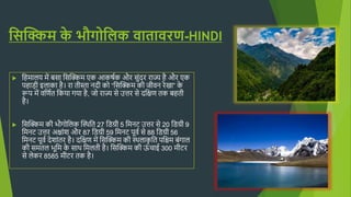 सिक्किम क
े भौगोसिक वातावरण-HINDI
 हिमालय में बसा हसक्किम एक आकर्षक और सुंदर राज्य िै और एक
पिाड़ी इलाका िै। रा त़ीस्ता नद़ी को “हसक्किम क़ी ज़ीवन रेखा” क
े
रूप में वहणषत हकया गया िै, जो राज्य से उत्तर से दहिण तक बित़ी
िै।
 हसक्किम क़ी भौगोहलक क्कथिहत 27 हिग्ऱी 5 हमनट उत्तर से 20 हिग्ऱी 9
हमनट उत्तर अिाुंश और 87 हिग्ऱी 59 हमनट पूवष से 88 हिग्ऱी 56
हमनट पूवष देशाुंतर िै। दहिण में हसक्किम क़ी थिलाक
ृ हत पहिम बुंगाल
क़ी समतल भूहम क
े साि हमलत़ी िै। हसक्किम क़ी ऊ
ुं चाई 300 म़ीटर
से लेकर 8585 म़ीटर तक िै।
 