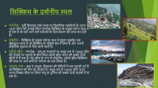 सिक्किम क
े दर्शनीय स्थि
 गुंगटोक - पूवी हिमालय पवषत माला पर हशवाहलक पिाहडयोुं क
े ऊपर
1437 म़ीटर क़ी ऊ
ुं चाई क्कथित गुंगटोक हसक्किम क
े प्रमख पयषटन थिल में
से एक िै जो यिााँ आने वाले पयषटकोुं क
े हदल-हदमाग को ताजा कर देत़ी
िै।
 यक्सोम - हसक्किम क
े प्रमख पयषटक थिल में शमार यक्सोम एक
खूबसूरत जगि िै जो हसक्किम क
े पहिम़ी िेत्र में क्कथित िै और अपऩी
प्राक
ृ हतक सुंदरता क
े हलए जाऩी जात़ी िै।
 त्सोमो झ़ील - गुंगटोक – नािू ला राजमागष पर समद्र तल से 12400 फ़ीट
क़ी ऊ
ाँ चाई पर पिाडोुं क
े ब़ीच क्कथित त्सोमो झ़ील भारत क़ी सबसे ऊ
ाँ च़ी
झ़ीलोुं में से एक िै। चुंग झ़ील क
े रूप में लोकहप्रय, त्सोमो झ़ील हसक्किम
क़ी यात्रा पर आने वाले िर पयषटक का एक हिस्सा िै।
 नािला पास - बता दे नािला, हिमालय क़ी चोहटयोुं में एक पिाड़ी दराष िै
जो हसक्किम को च़ीन को जोडता िै। समद्र तल से 14450 फ़ीट ऊपर
भारत-हतब्बत स़ीमा पर क्कथित नािू ला दहनया क़ी सबसे ऊ
ुं च़ी सडकोुं में से
एक िै।
 