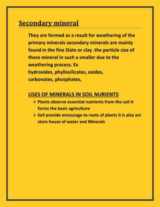 Secondary mineral
They are formed as a result for weathering of the
primary minerals secondary minerals are mainly
found in the fine Slate or clay .the particle size of
these mineral in such a smaller due to the
weathering process. Ex
hydroxides, phyllosilicates, oxides,
carbonates, phosphates,
USES OF MINERALS IN SOIL NURIENTS
 Plants observe essential nutrients from the soil it
forms the basic agriculture
 Soil provide encourage to roots of plants it is also act
store house of water and Minerals
 
