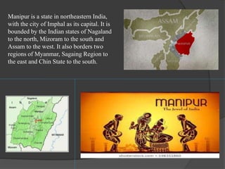 Manipur is a state in northeastern India,
with the city of Imphal as its capital. It is
bounded by the Indian states of Nagaland
to the north, Mizoram to the south and
Assam to the west. It also borders two
regions of Myanmar, Sagaing Region to
the east and Chin State to the south.
 