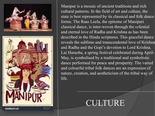 Manipur is a mosaic of ancient traditions and rich
cultural patterns. In the field of art and culture, the
state is best represented by its classical and folk dance
forms. The Raas Leela, the epitome of Manipuri
classical dance, is inter-woven through the celestial
and eternal love of Radha and Krishna as has been
described in the Hindu scriptures. This graceful dance
reveals the sublime and transcendental love of Krishna
and Radha and the Gopi’s devotion to Lord Krishna.
Lai Haraoba, a spring festival celebrated during April-
May, is symbolised by a traditional and symbolistic
dance performed for peace and prosperity. The varied
and colourful tribal folk dances are an expression of
nature, creation, and aestheticism of the tribal way of
life.
CULTURE
 