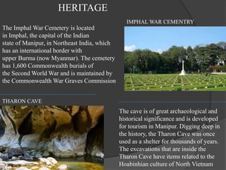 THARON CAVE
IMPHAL WAR CEMENTRY
The Imphal War Cemetery is located
in Imphal, the capital of the Indian
state of Manipur, in Northeast India, which
has an international border with
upper Burma (now Myanmar). The cemetery
has 1,600 Commonwealth burials of
the Second World War and is maintained by
the Commonwealth War Graves Commission
The cave is of great archaeological and
historical significance and is developed
for tourism in Manipur. Digging deep in
the history, the Tharon Cave was once
used as a shelter for thousands of years.
The excavations that are inside the
Tharon Cave have items related to the
Hoabinhian culture of North Vietnam
HERITAGE
 