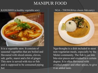 It is a vegetable stew. It consists of
seasonal vegetables that are boiled and
flavoured with sliced onions, cloves,
salt, garlic, maroi and a bit of ginger.
This stew is served with rice or fish
and is supposed to be consumed piping
hot
Nga-thongba is a dish included in most
non-vegetarian meals, especially by the
Meitei community. The fish is cut into
bite-size pieces and crushed to a certain
degree. It is often flavoured with
crushed pepper and other spices, to give
it an added taste.
NGA – THONGBA(a classic fish curry)
KANGSHOI (a healthy vegetable sew)
MANIPUR FOOD
 