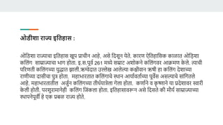 ओडीशा राज्य इविहास :
ओडडशा राज्याचा इडतहास खूप प्राचीन आहे, असे डदसून येते. िारण ऐडतहाडसि िाळात ओड़िशा
िडलंग साम्राज्याचा भाग होता. इ.स.पूर्व 261 मध्ये सम्राट अशोिने िडलंगर्र आक्रमण ि
े ले. त्याची
पररणती िडलंगच्या युद्धात झाली.ऋग्वेदात उल्लेख आलेल्या ििीर्ान ऋषी हा िडलंग देशाच्या
राणीच्या दासीचा पुत्र होता. महाभारतात िडलंगाचे स्थान आयावर्तावच्या पूर्ेस असल्याचे सांडगतले
आहे. महाभारतातील अजुवन िडलंगच्या तीथवयात्रेला गेला होता. िणावने र् ि
ृ ष्णाने या प्रदेशार्र स्वारी
ि
े ली होती. परशुरामानेही िडलंग डजंिला होता. इडतहासार्रून असे डदसते िी मौयव साम्राज्याच्या
स्थापनेपूर्ी हे एि प्रबळ राज्य होते.
 