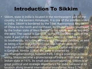 Introduction To Sikkim
• Sikkim, state in India is located in the northeastern part of the
country, in the eastern Himalayas. It is one of the smallest states
in India. Sikkim is bordered by the Tibet Autonomous Region
of China to the north and northeast, by Bhutan to the southeast,
by the Indian state of West Bengal to the south, and by Nepal to
the west. The capital is Gangtok, in the southeastern part of the
state. A part of the Eastern Himalaya, Sikkim is notable for
its biodiversity, including alpine and subtropical climates, as well
as being a host to Kangchenjunga, the highest peak in
India and third highest on Earth. Sikkim's capital and largest city
is Gangtok. Almost 35% of the state is covered by
the Khangchendzonga National Park. Long a sovereign political
entity, Sikkim became a protectorate of India in 1950 and an
Indian state in 1975. Its small size notwithstanding, Sikkim is of
great political and strategic importance for India because of its
location along several international boundaries. Area 2,740
 
