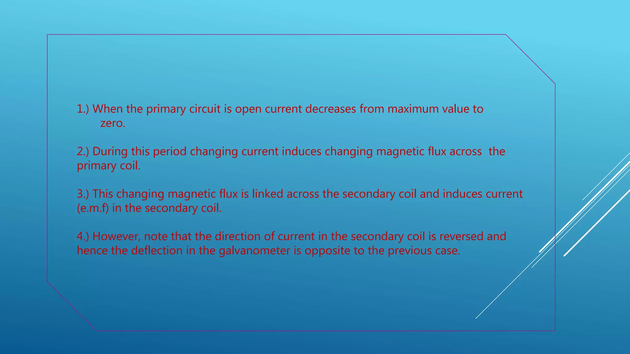 1.) When the primary circuit is open current decreases from maximum value to
zero.
2.) During this period changing current induces changing magnetic flux across the
primary coil.
3.) This changing magnetic flux is linked across the secondary coil and induces current
(e.m.f) in the secondary coil.
4.) However, note that the direction of current in the secondary coil is reversed and
hence the deflection in the galvanometer is opposite to the previous case.
 