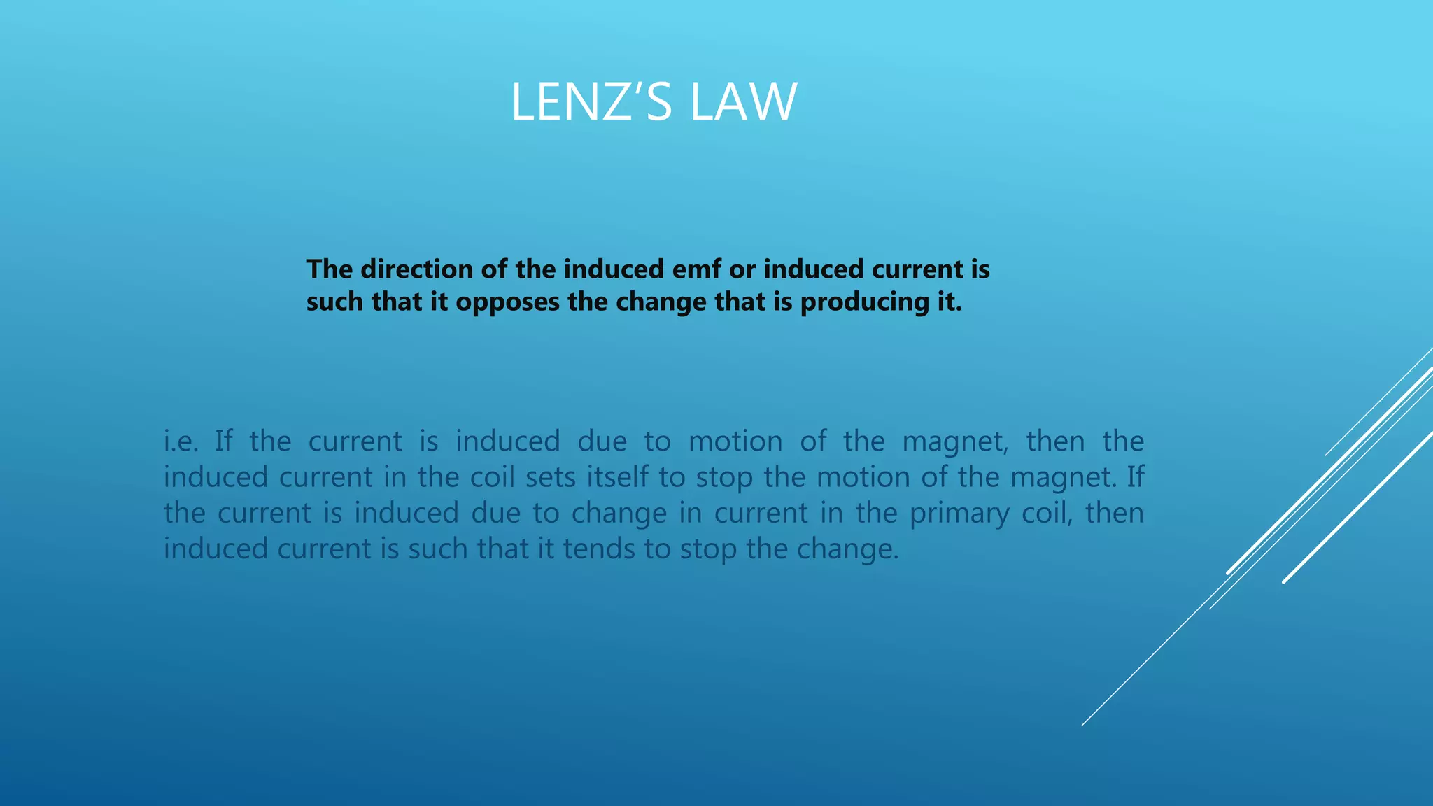 LENZ’S LAW
i.e. If the current is induced due to motion of the magnet, then the
induced current in the coil sets itself to stop the motion of the magnet. If
the current is induced due to change in current in the primary coil, then
induced current is such that it tends to stop the change.
The direction of the induced emf or induced current is
such that it opposes the change that is producing it.
 