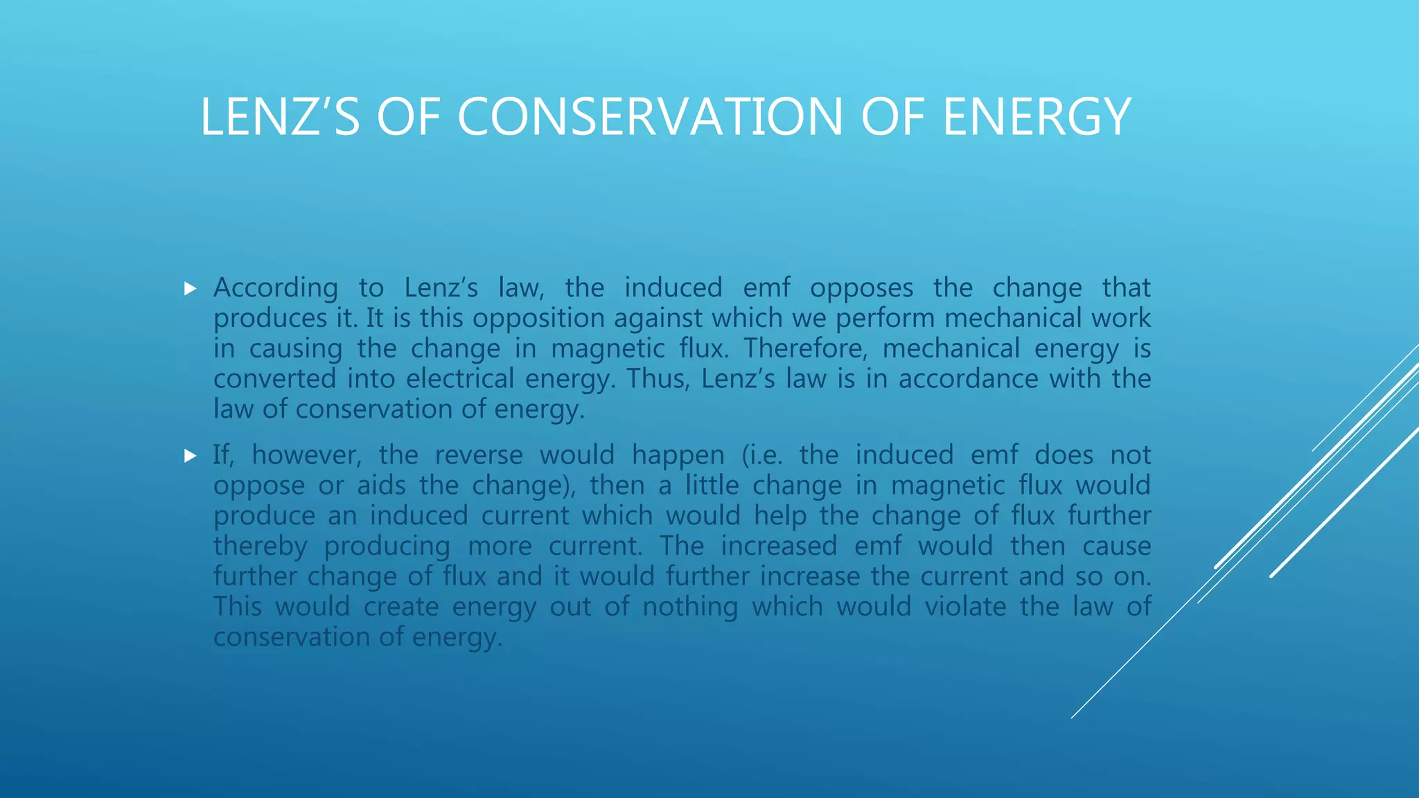 LENZ’S OF CONSERVATION OF ENERGY
 According to Lenz’s law, the induced emf opposes the change that
produces it. It is this opposition against which we perform mechanical work
in causing the change in magnetic flux. Therefore, mechanical energy is
converted into electrical energy. Thus, Lenz’s law is in accordance with the
law of conservation of energy.
 If, however, the reverse would happen (i.e. the induced emf does not
oppose or aids the change), then a little change in magnetic flux would
produce an induced current which would help the change of flux further
thereby producing more current. The increased emf would then cause
further change of flux and it would further increase the current and so on.
This would create energy out of nothing which would violate the law of
conservation of energy.
 