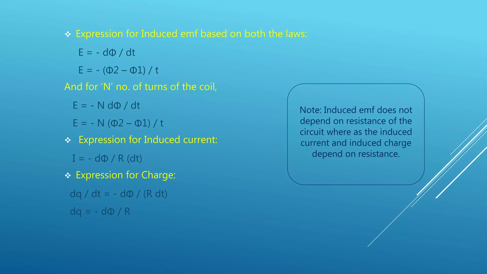  Expression for Induced emf based on both the laws:
E = - dΦ / dt
E = - (Φ2 – Φ1) / t
And for ‘N’ no. of turns of the coil,
E = - N dΦ / dt
E = - N (Φ2 – Φ1) / t
 Expression for Induced current:
I = - dΦ / R (dt)
 Expression for Charge:
dq / dt = - dΦ / (R dt)
dq = - dΦ / R
Note: Induced emf does not
depend on resistance of the
circuit where as the induced
current and induced charge
depend on resistance.
 