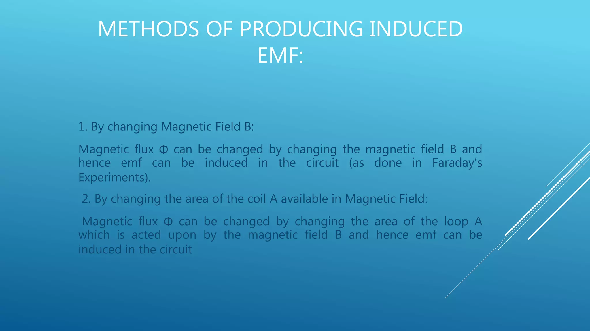 METHODS OF PRODUCING INDUCED
EMF:
1. By changing Magnetic Field B:
Magnetic flux Φ can be changed by changing the magnetic field B and
hence emf can be induced in the circuit (as done in Faraday’s
Experiments).
2. By changing the area of the coil A available in Magnetic Field:
Magnetic flux Φ can be changed by changing the area of the loop A
which is acted upon by the magnetic field B and hence emf can be
induced in the circuit
 