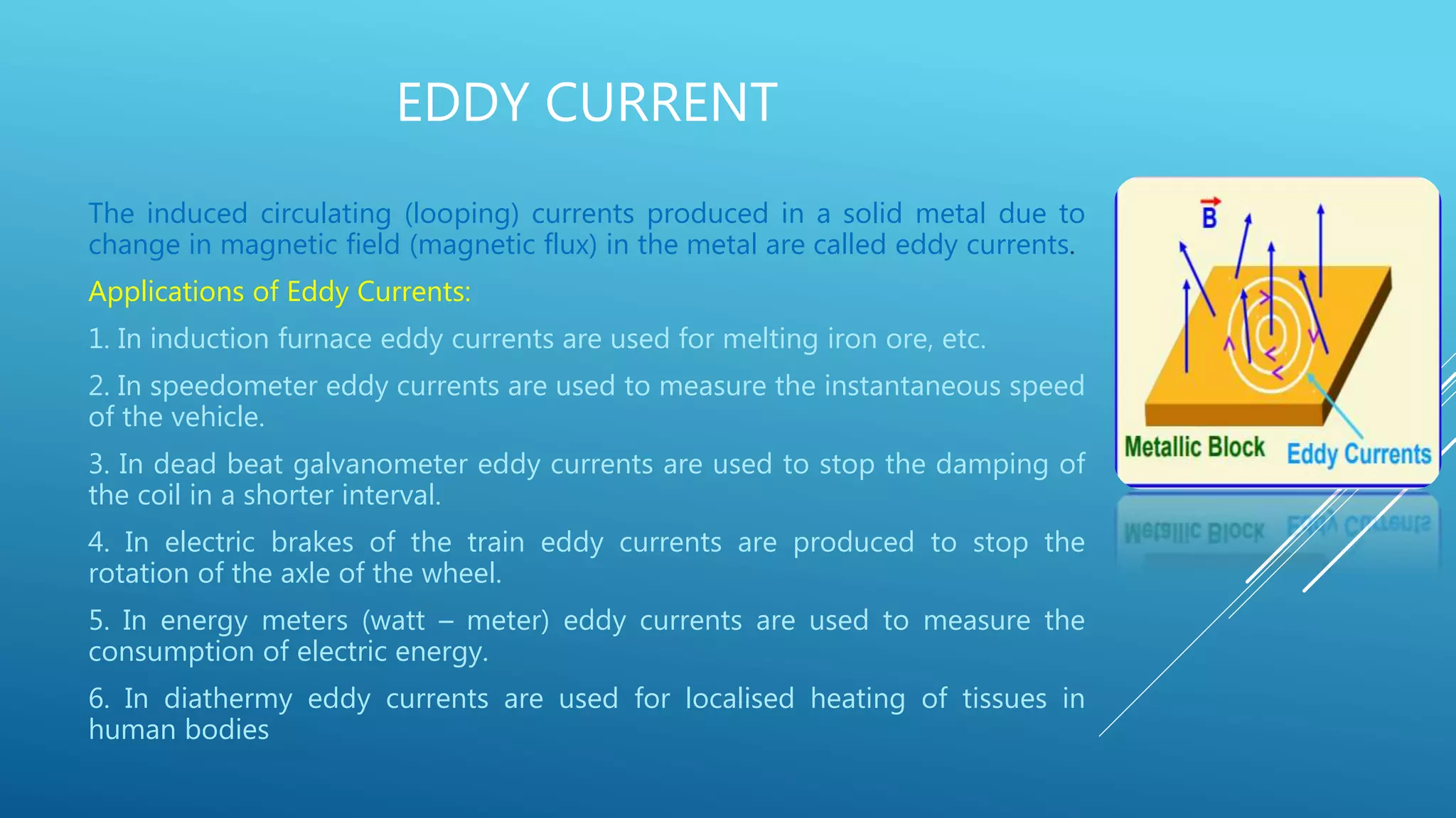 EDDY CURRENT
The induced circulating (looping) currents produced in a solid metal due to
change in magnetic field (magnetic flux) in the metal are called eddy currents.
Applications of Eddy Currents:
1. In induction furnace eddy currents are used for melting iron ore, etc.
2. In speedometer eddy currents are used to measure the instantaneous speed
of the vehicle.
3. In dead beat galvanometer eddy currents are used to stop the damping of
the coil in a shorter interval.
4. In electric brakes of the train eddy currents are produced to stop the
rotation of the axle of the wheel.
5. In energy meters (watt – meter) eddy currents are used to measure the
consumption of electric energy.
6. In diathermy eddy currents are used for localised heating of tissues in
human bodies
 