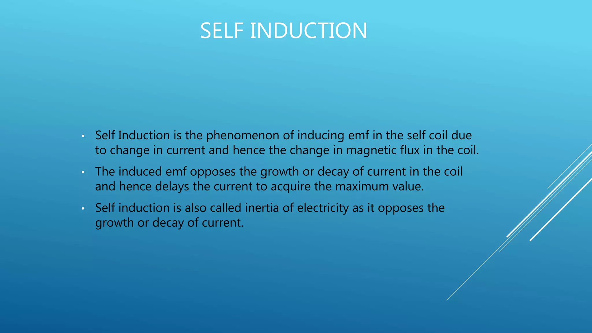 SELF INDUCTION
• Self Induction is the phenomenon of inducing emf in the self coil due
to change in current and hence the change in magnetic flux in the coil.
• The induced emf opposes the growth or decay of current in the coil
and hence delays the current to acquire the maximum value.
• Self induction is also called inertia of electricity as it opposes the
growth or decay of current.
 