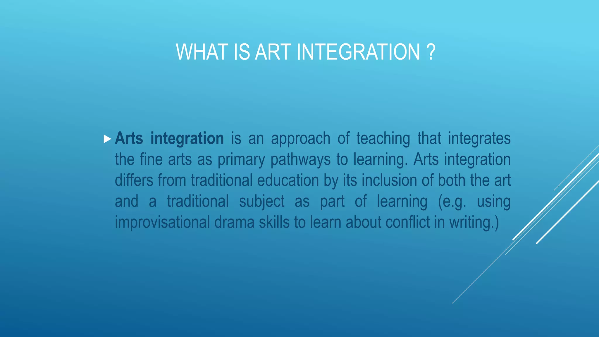 WHAT IS ART INTEGRATION ?
Arts integration is an approach of teaching that integrates
the fine arts as primary pathways to learning. Arts integration
differs from traditional education by its inclusion of both the art
and a traditional subject as part of learning (e.g. using
improvisational drama skills to learn about conflict in writing.)
 