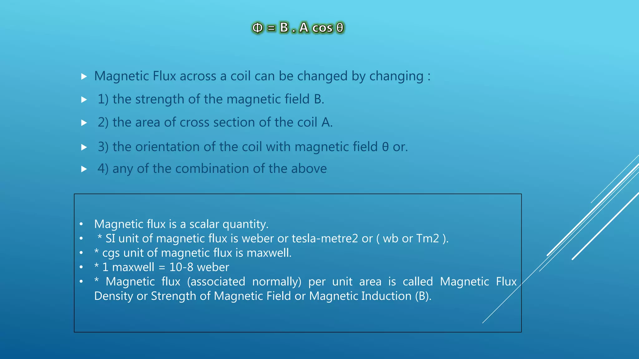  Magnetic Flux across a coil can be changed by changing :
 1) the strength of the magnetic field B.
 2) the area of cross section of the coil A.
 3) the orientation of the coil with magnetic field θ or.
 4) any of the combination of the above
• Magnetic flux is a scalar quantity.
• * SI unit of magnetic flux is weber or tesla-metre2 or ( wb or Tm2 ).
• * cgs unit of magnetic flux is maxwell.
• * 1 maxwell = 10-8 weber
• * Magnetic flux (associated normally) per unit area is called Magnetic Flux
Density or Strength of Magnetic Field or Magnetic Induction (B).
 