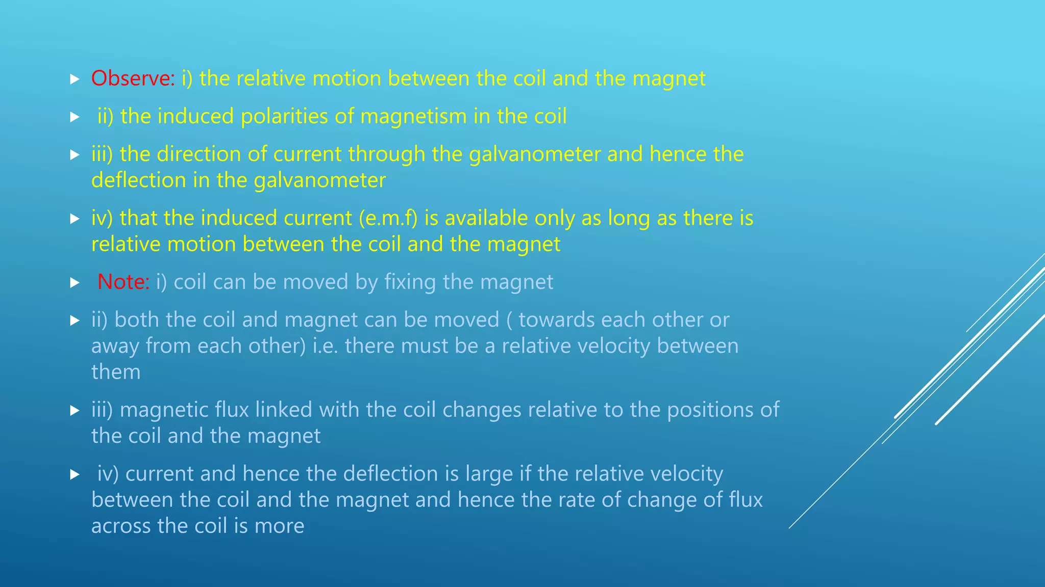 Observe: i) the relative motion between the coil and the magnet
 ii) the induced polarities of magnetism in the coil
 iii) the direction of current through the galvanometer and hence the
deflection in the galvanometer
 iv) that the induced current (e.m.f) is available only as long as there is
relative motion between the coil and the magnet
 Note: i) coil can be moved by fixing the magnet
 ii) both the coil and magnet can be moved ( towards each other or
away from each other) i.e. there must be a relative velocity between
them
 iii) magnetic flux linked with the coil changes relative to the positions of
the coil and the magnet
 iv) current and hence the deflection is large if the relative velocity
between the coil and the magnet and hence the rate of change of flux
across the coil is more
 