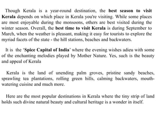 Though Kerala is a year-round destination, the best season to visit
Kerala depends on which place in Kerala you're visiting. While some places
are most enjoyable during the monsoons, others are best visited during the
winter season. Overall, the best time to visit Kerala is during September to
March, when the weather is pleasant, making it easy for tourists to explore the
myriad facets of the state - the hill stations, beaches and backwaters.
It is the ‘Spice Capital of India’ where the evening wishes adieu with some
of the enchanting melodies played by Mother Nature. Yes, such is the beauty
and appeal of Kerala
Kerala is the land of unending palm groves, pristine sandy beaches,
sprawling tea plantations, rolling green hills, calming backwaters, mouth-
watering cuisine and much more.
Here are the most popular destinations in Kerala where the tiny strip of land
holds such divine natural beauty and cultural heritage is a wonder in itself.
 