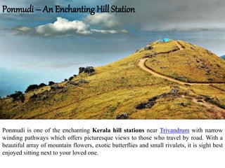 Ponmudi – An Enchanting Hill Station
Ponmudi is one of the enchanting Kerala hill stations near Trivandrum with narrow
winding pathways which offers picturesque views to those who travel by road. With a
beautiful array of mountain flowers, exotic butterflies and small rivulets, it is sight best
enjoyed sitting next to your loved one.
 