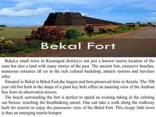 Bekal,a small town in Kasaragod district,is not just a known tourist location of the
state but also a land with many stories of the past. The ancient fort, extensive beaches,
numerous estuaries all set in the rich cultural backdrop, attracts tourists and travelers
alike.
Situated in Bekal is Bekal Fort,the largest and best preserved forts in Kerala. The 300
year old fort built in the shape of a giant key hole offers an amazing view of the Arabian
Sea from its observation towers.
The beach surrounding the fort is perfect to spend an evening taking in the calming
sea breeze, watching the breathtaking sunset. One can take a walk along the walkway
built for tourists to enjoy the panoramic view of the Bekal Fort. This sleepy little town
is thus an emerging tourist hotspot.
 