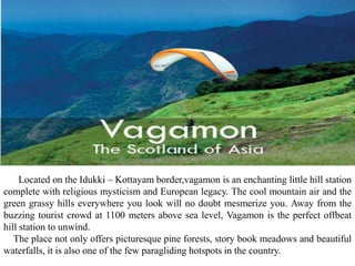 Located on the Idukki – Kottayam border,vagamon is an enchanting little hill station
complete with religious mysticism and European legacy. The cool mountain air and the
green grassy hills everywhere you look will no doubt mesmerize you. Away from the
buzzing tourist crowd at 1100 meters above sea level, Vagamon is the perfect offbeat
hill station to unwind.
The place not only offers picturesque pine forests, story book meadows and beautiful
waterfalls, it is also one of the few paragliding hotspots in the country.
 