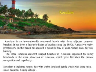 Kovalam is an internationally renowned beach with three adjacent crescent
beaches. It has been a favourite haunt of tourists since the 1930s. A massive rocky
promontory on the beach has created a beautiful bay of calm waters ideal for sea
bathing.
The three fabulous crescent shaped beaches of Kovalam separated by rocky
headlands is the main attraction of Kovalam which gave Kovalam the present
recognition and popularity.
Kovalam a sheltered natural bay with warm sand and gentle waves was once just a
small beautiful fishing village .
Kovalam
 