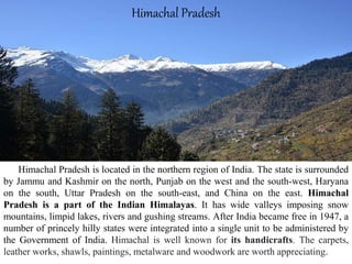 Himachal Pradesh is located in the northern region of India. The state is surrounded
by Jammu and Kashmir on the north, Punjab on the west and the south-west, Haryana
on the south, Uttar Pradesh on the south-east, and China on the east. Himachal
Pradesh is a part of the Indian Himalayas. It has wide valleys imposing snow
mountains, limpid lakes, rivers and gushing streams. After India became free in 1947, a
number of princely hilly states were integrated into a single unit to be administered by
the Government of India. Himachal is well known for its handicrafts. The carpets,
leather works, shawls, paintings, metalware and woodwork are worth appreciating.
Himachal Pradesh
 
