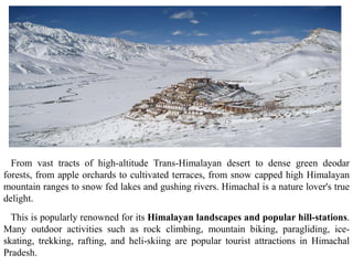 From vast tracts of high-altitude Trans-Himalayan desert to dense green deodar
forests, from apple orchards to cultivated terraces, from snow capped high Himalayan
mountain ranges to snow fed lakes and gushing rivers. Himachal is a nature lover's true
delight.
This is popularly renowned for its Himalayan landscapes and popular hill-stations.
Many outdoor activities such as rock climbing, mountain biking, paragliding, ice-
skating, trekking, rafting, and heli-skiing are popular tourist attractions in Himachal
Pradesh.
 