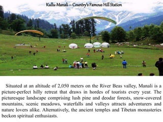 Kullu-Manali – Country’s Famous Hill Station
Situated at an altitude of 2,050 meters on the River Beas valley, Manali is a
picture-perfect hilly retreat that draws in hordes of tourists every year. The
picturesque landscape comprising lush pine and deodar forests, snow-covered
mountains, scenic meadows, waterfalls and valleys attracts adventurers and
nature lovers alike. Alternatively, the ancient temples and Tibetan monasteries
beckon spiritual enthusiasts.
 