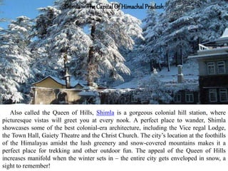 Shimla– The Capital Of Himachal Pradesh
Also called the Queen of Hills, Shimla is a gorgeous colonial hill station, where
picturesque vistas will greet you at every nook. A perfect place to wander, Shimla
showcases some of the best colonial-era architecture, including the Vice regal Lodge,
the Town Hall, Gaiety Theatre and the Christ Church. The city’s location at the foothills
of the Himalayas amidst the lush greenery and snow-covered mountains makes it a
perfect place for trekking and other outdoor fun. The appeal of the Queen of Hills
increases manifold when the winter sets in – the entire city gets enveloped in snow, a
sight to remember!
 