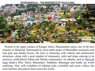 DHARAMSHALA– THERESIDENCEOF DALAI LAMA
Nestled in the upper reaches of Kangra Valley, Dharamshala enjoys one of the best
climates in Himachal. Surrounded by snow-laden peaks of Dhauladhar mountains and
lush pine and deodar forests, the town is brimming with cultural and architectural
attractions, along with a great number of restaurants, cafes and shops catering to its
extensive multicultural Indian and Tibetan communities. Its suburbs, such as McLeod
Ganj (India’s Mini Tibet), Dharamkot, Sindhbari, Ramnagar and Naddi are worth
exploring. Also, with a plethora of trekking trails, waterfalls and scenic valleys, the
town beckons adventurers from across the world.
 