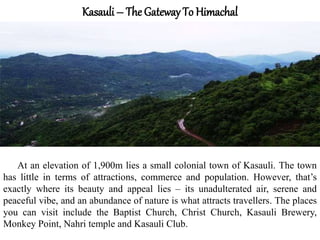 Kasauli – The Gateway To Himachal
At an elevation of 1,900m lies a small colonial town of Kasauli. The town
has little in terms of attractions, commerce and population. However, that’s
exactly where its beauty and appeal lies – its unadulterated air, serene and
peaceful vibe, and an abundance of nature is what attracts travellers. The places
you can visit include the Baptist Church, Christ Church, Kasauli Brewery,
Monkey Point, Nahri temple and Kasauli Club.
 