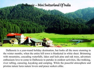 Dalhousie – Mini Switzerland Of India
Dalhousie is a year-round holiday destination, but looks all the more stunning in
the winter months, when the entire hill town is blanketed in white sheet. Brimming
with mountains, cascading waterfalls, lakes and lush pine and oak trees, adventure
enthusiasts love to come to Dalhousie to partake in outdoor activities, like trekking,
river rafting, canoeing, kayaking and camping. While the peaceful atmosphere and
pristine nature lures nature lovers and peace seekers alike.
 