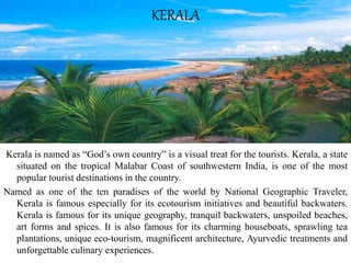 Kerala is named as “God’s own country” is a visual treat for the tourists. Kerala, a state
situated on the tropical Malabar Coast of southwestern India, is one of the most
popular tourist destinations in the country.
Named as one of the ten paradises of the world by National Geographic Traveler,
Kerala is famous especially for its ecotourism initiatives and beautiful backwaters.
Kerala is famous for its unique geography, tranquil backwaters, unspoiled beaches,
art forms and spices. It is also famous for its charming houseboats, sprawling tea
plantations, unique eco-tourism, magnificent architecture, Ayurvedic treatments and
unforgettable culinary experiences.
KERALA
 