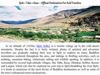 Spiti + Tabo + Kaza – Offbeat DestinationsFor AvidTravelers
At an altitude of 3,810m, Spiti Valley is a remote village up in the cold desert
mountains. Despite the fact it is fairly isolated, plenty of spiritual and adventure
travellers are gradually making their way to Spiti to explore its many Buddhist
monasteries scattered throughout the area, and indulge in thrilling activities, such as
trekking, mountain biking, whitewater rafting and wildlife spotting. In addition, it is
surrounded by several high-altitude villages, like Tabo, Kaza, Dhankar, Kibber, Komic
and Langza, which can also be explored on your trip to Spiti.Straddling the river Spiti,
it is home to numerous of the most divine of Buddhist destinations as well as some of
the most widespread tourist destinations.
 