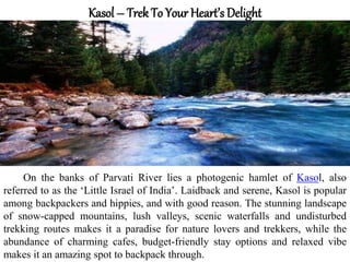Kasol – Trek To Your Heart’s Delight
On the banks of Parvati River lies a photogenic hamlet of Kasol, also
referred to as the ‘Little Israel of India’. Laidback and serene, Kasol is popular
among backpackers and hippies, and with good reason. The stunning landscape
of snow-capped mountains, lush valleys, scenic waterfalls and undisturbed
trekking routes makes it a paradise for nature lovers and trekkers, while the
abundance of charming cafes, budget-friendly stay options and relaxed vibe
makes it an amazing spot to backpack through.
 
