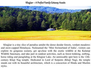 Khajjiar – A Perfect FamilyGetawayAwaits
Khajjiar is a tiny slice of paradise amidst the dense deodar forests, verdant meadows
and snow-capped Himalayas. Nicknamed the ‘Mini Switzerland of India’, visitors can
explore its gorgeous scenery, get up-close with the exotic wildlife at the Kalatop
Wildlife Sanctuary, and take part in outdoor activities, such as forest trekking, zorbing,
horse riding and paragliding at the Khajjiar Lake. An unmissable spot here is the 12th-
century Khaji Nag temple. Dedicated to Lord of Serpents (Khaji Nag), the temple
stands out with its beautiful architecture, which is a concoction of Hindu and Muslim
styles.
 