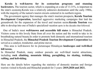 Kerala is well-known for its ecotourism programs and stunning
backwaters. The tourism sector, which is expanding at a rate of 13.31%, is important to
the state's economy.Kerala was a relatively unknown destination until the early 1980s,
with the majority of the nation's tourist circuits centered in its northern region.
The government agency that manages the state's tourism prospects, Kerala Tourism
Development Corporation, launched aggressive marketing campaigns that laid the
groundwork for the expansion of the travel and tourism sector.Kerala Tourism was
able to develop into one of India's specialized vacation spots in the decades that followed.
One of India's most well-known and accessible hill states is Himachal Pradesh.
Visitors come to this lovely State from all over the nation and the world to take in its
breathtaking natural beauty.In order to promote both domestic and international tourism
in Himachal Pradesh, the Himachal Pradesh Tourism Development Corporation has
served as a catalyst, trendsetter, and prime mover.
This area is well-known for its picturesque Himalayan landscapes and well-liked
hill towns.
In Himachal Pradesh, many outdoor pursuits are well-liked tourist attractions,
including rock climbing, mountain biking, paragliding, ice skating, trekking,
rafting, and heli-skiing.
Here are the details below regarding the statistics of domestic tourists and foreign
tourists visited in Kerala and Himachal pradesh for 3 years- 2019,2020 and 2021.
 