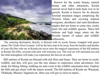 Known for the scenic beauty, natural
beauty and other attractions, Kerala
tourism never had to look back ever in its
growth. Kerala is known for its densely
forested mountain ranges comprising the
Western Ghats and covering tropical
evergreen, deciduous and semi-deciduous
jungles that are home to some rare, exotic
plant life and wildlife species. These hill
stations and high range zones are the
favorite haunts of nature and wildlife
enthusiasts.
Hill stations of Kerala are blessed with rich flora and fauna. They are home to exotic
wildlife, and they will give you the rare chance to experience some adventures. Get
ready for hiking, biking, trekking etc and a tour to the wildlife sanctuaries here. Explore
the hills and get closer with the nature around. The hill stations of Kerala are Wayanad,
Thekkady, Munnar, Vagamon etc. Here you will get so close to nature...
The amazing destination, Kerala, is blessed with its scenic beauty wrapped with green
nature.The 'God's Own Country' will be the best stop to be away from the hustles and bustles
of your life.One who are at Kerala,can never miss the magical experience of the hill stations
in Kerala.The hills, covered with mist will welcome you. The cool air will surround you and
the mild atmosphere will make you experience the heaven on earth.
 