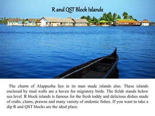 The charm of Alappuzha lies in its man made islands also. These islands
enclosed by mud walls are a haven for migratory birds. The fields stands below
sea level. R block islands is famous for the fresh toddy and delicious dishes made
of crabs, clams, prawns and many variety of endemic fishes. If you want to take a
dip R and QST blocks are the ideal place.
R and QST Block Islands
 