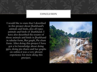 I would like to state that I described
in this project about Jharkhand’s
animals and birds, also all types
animals and birds of Jharkhand. I
have also described the counts of
those animals and birds in Jharkhand
in tabular form, Bar graph, Pie chart
form. After doing this project I have
got a lot knowledge about doing
ppts, doing pie charts and bar graphs
on online.it was a very plesant
experience for mein aking this
preoject.
CONCLUSION
 