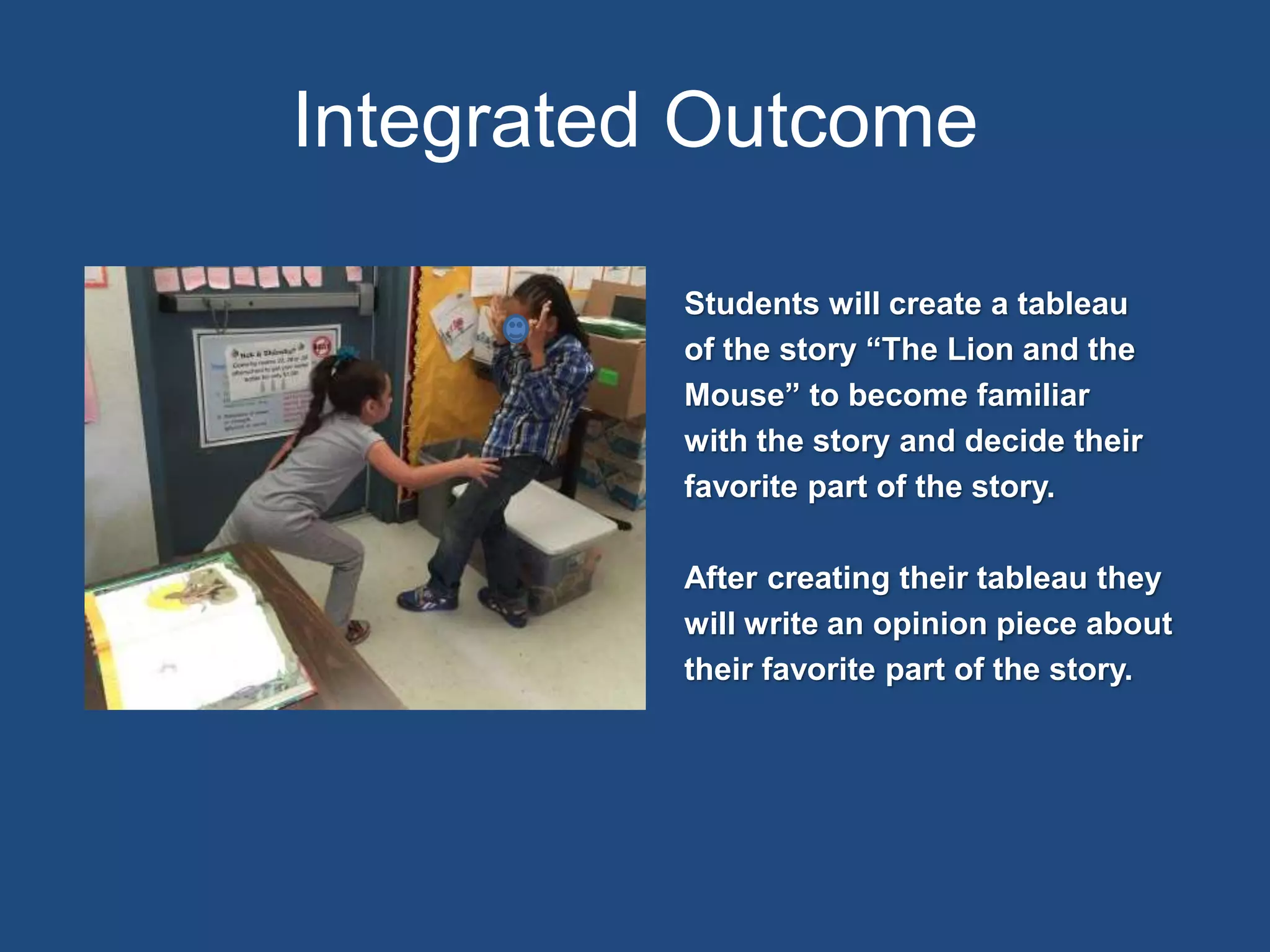 Integrated Outcome
Students will create a tableau
of the story “The Lion and the
Mouse” to become familiar
with the story and decide their
favorite part of the story.
After creating their tableau they
will write an opinion piece about
their favorite part of the story.
Insert Your Picture Here
 