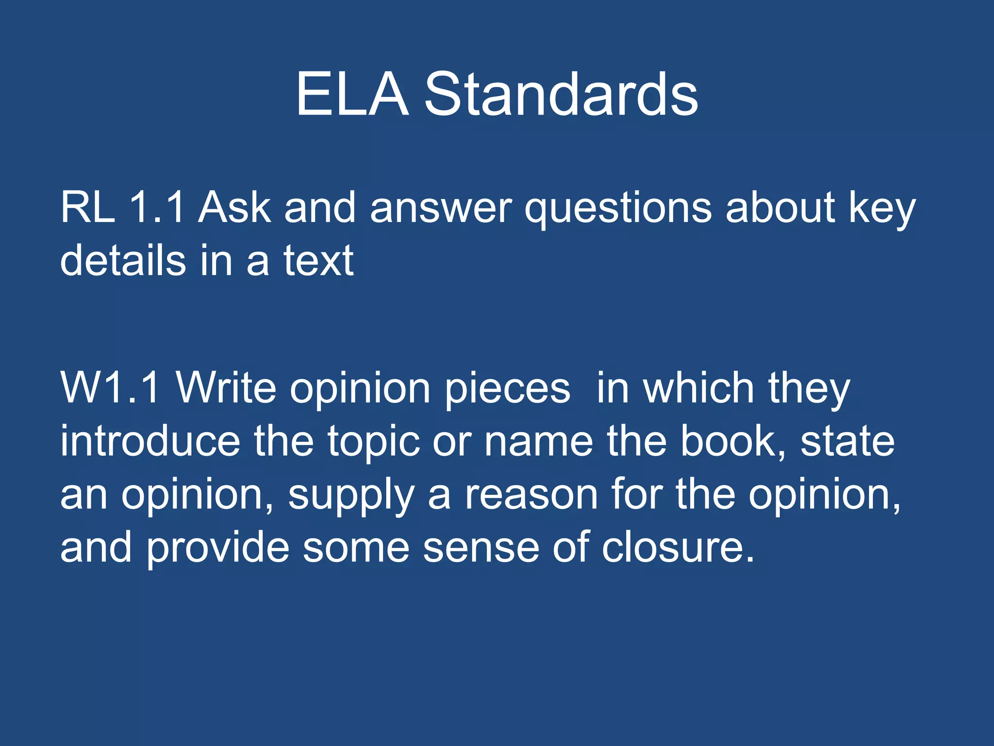 ELA Standards
RL 1.1 Ask and answer questions about key
details in a text
W1.1 Write opinion pieces in which they
introduce the topic or name the book, state
an opinion, supply a reason for the opinion,
and provide some sense of closure.
 