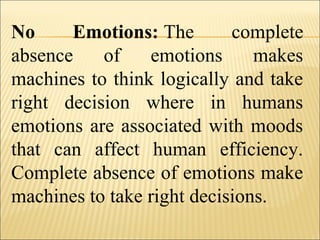 No Emotions: The complete
absence of emotions makes
machines to think logically and take
right decision where in humans
emotions are associated with moods
that can affect human efficiency.
Complete absence of emotions make
machines to take right decisions.
 