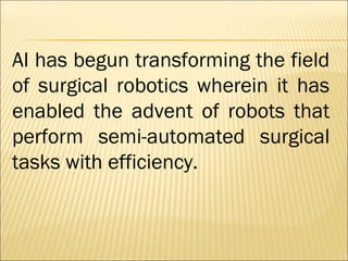 AI has begun transforming the field
of surgical robotics wherein it has
enabled the advent of robots that
perform semi-automated surgical
tasks with efficiency.
 