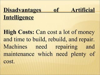 Disadvantages of Artificial
Intelligence
High Costs: Can cost a lot of money
and time to build, rebuild, and repair.
Machines need repairing and
maintenance which need plenty of
cost.
 