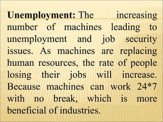 Unemployment: The increasing
number of machines leading to
unemployment and job security
issues. As machines are replacing
human resources, the rate of people
losing their jobs will increase.
Because machines can work 24*7
with no break, which is more
beneficial of industries.
 