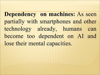 Dependency on machines: As seen
partially with smartphones and other
technology already, humans can
become too dependent on AI and
lose their mental capacities.
 