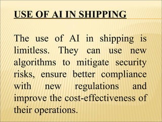 USE OF AI IN SHIPPING
The use of AI in shipping is
limitless. They can use new
algorithms to mitigate security
risks, ensure better compliance
with new regulations and
improve the cost-effectiveness of
their operations.
 