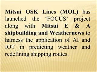 Mitsui OSK Lines (MOL) has
launched the ‘FOCUS’ project
along with Mitsui E & A
shipbuilding and Weathernews to
harness the application of AI and
IOT in predicting weather and
redefining shipping routes.
 